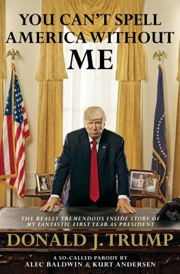 You Can't Spell America Without Me: The Really Tremendous Inside Story of My Fantastic First Year as President Donald J. Trump (a So-Called Parody) - Baldwin, Alec, and Andersen, Kurt