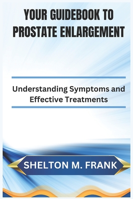 Your Guidebook to Prostate Enlargement: Understanding Symptoms and Effective Treatments - Frank, Shelton M