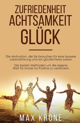 Zufriedenheit Achtsamkeit Gl?ck: Die Motivation, die Sie brauchen f?r eine bessere Lebensf?hrung und ein gl?cklicheres Leben Die besten Methoden um die eigene Welt f?r immer ins Positive zu ver?ndern - Krone, Max