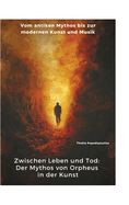 Zwischen Leben und Tod: Der Mythos von Orpheus in der Kunst: Vom antiken Mythos bis zur modernen Kunst und Musik