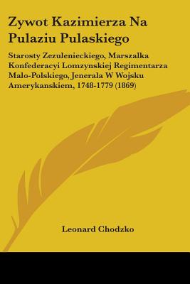 Zywot Kazimierza Na Pulaziu Pulaskiego: Starosty Zezulenieckiego, Marszalka Konfederacyi Lomzynskiej Regimentarza Malo-Polskiego, Jenerala W Wojsku Amerykanskiem, 1748-1779 (1869) - Chodzko, Leonard